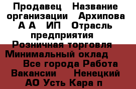 Продавец › Название организации ­ Архипова А.А., ИП › Отрасль предприятия ­ Розничная торговля › Минимальный оклад ­ 6 000 - Все города Работа » Вакансии   . Ненецкий АО,Усть-Кара п.